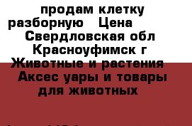 продам клетку разборную › Цена ­ 6 000 - Свердловская обл., Красноуфимск г. Животные и растения » Аксесcуары и товары для животных   